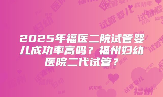 2025年福医二院试管婴儿成功率高吗？福州妇幼医院二代试管？
