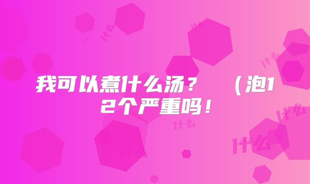 我可以煮什么汤? (泡12个严重吗!