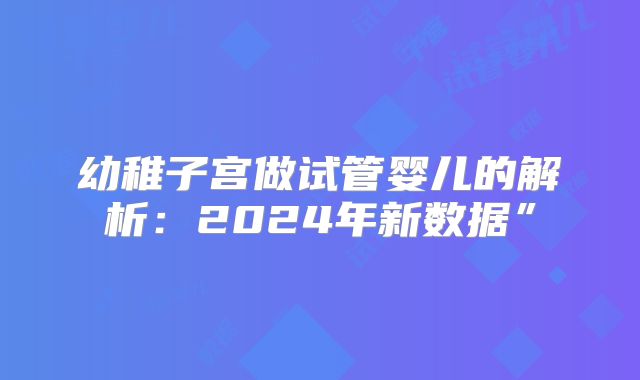 幼稚子宫做试管婴儿的解析：2024年新数据”