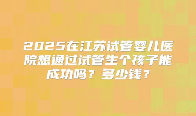2025在江苏试管婴儿医院想通过试管生个孩子能成功吗？多少钱？
