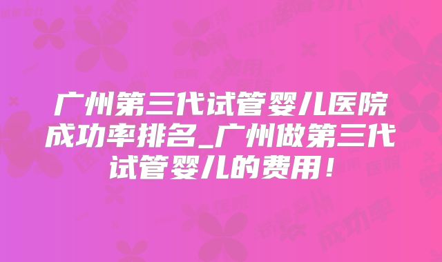 广州第三代试管婴儿医院成功率排名_广州做第三代试管婴儿的费用!