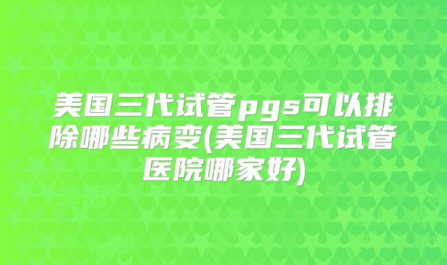 美国三代试管pgs可以排除哪些病变(美国三代试管医院哪家好)