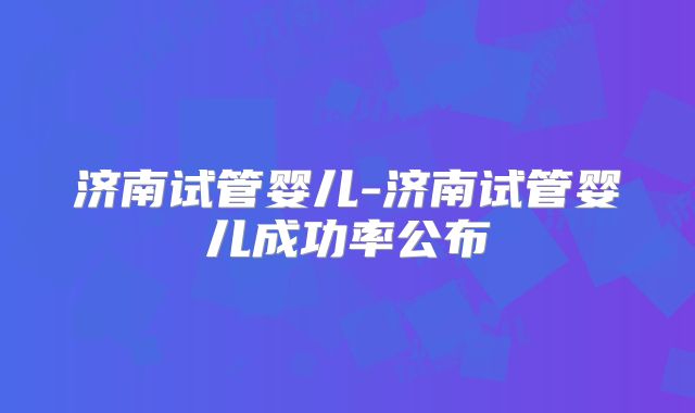 济南试管婴儿-济南试管婴儿成功率公布