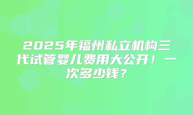 2025年福州私立机构三代试管婴儿费用大公开！一次多少钱？