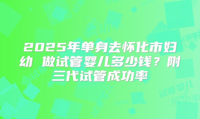 2025年单身去怀化市妇幼 做试管婴儿多少钱?附三代试管成功率
