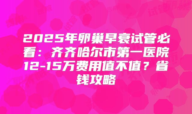 2025年卵巢早衰试管必看：齐齐哈尔市第一医院12-15万费用值不值？省钱攻略