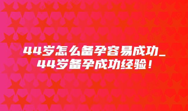 44岁怎么备孕容易成功_44岁备孕成功经验！