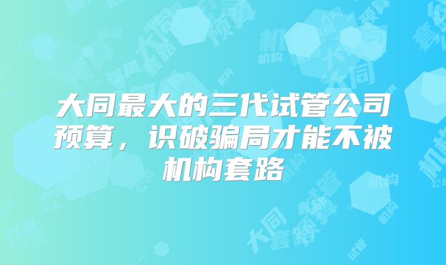 大同最大的三代试管公司预算，识破骗局才能不被机构套路