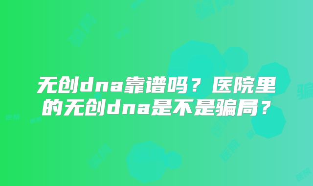 无创dna靠谱吗？医院里的无创dna是不是骗局？