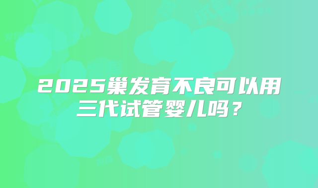 2025巢发育不良可以用三代试管婴儿吗？