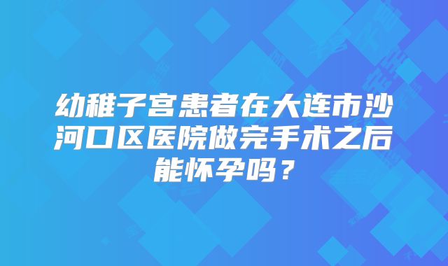幼稚子宫患者在大连市沙河口区医院做完手术之后能怀孕吗？