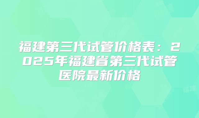 福建第三代试管价格表：2025年福建省第三代试管医院最新价格