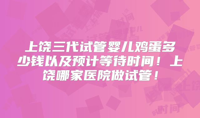 上饶三代试管婴儿鸡蛋多少钱以及预计等待时间！上饶哪家医院做试管！