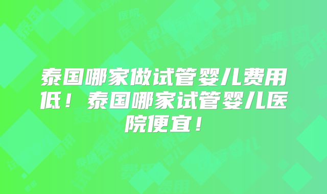 泰国哪家做试管婴儿费用低！泰国哪家试管婴儿医院便宜！