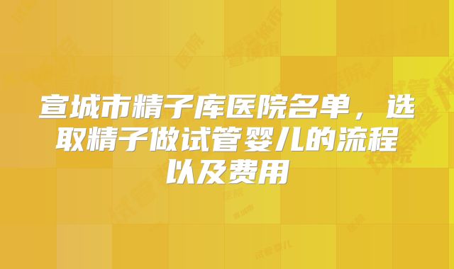 宣城市精子库医院名单，选取精子做试管婴儿的流程以及费用