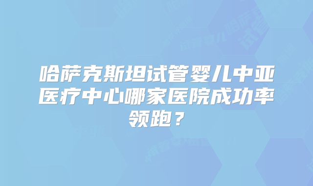 哈萨克斯坦试管婴儿中亚医疗中心哪家医院成功率领跑?
