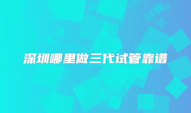 深圳哪里做三代试管靠谱