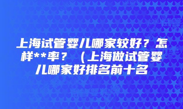 上海试管婴儿哪家较好?怎样**率?(上海做试管婴儿哪家好排名前十名