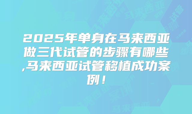 2025年单身在马来西亚做三代试管的步骤有哪些,马来西亚试管移植成功案例！