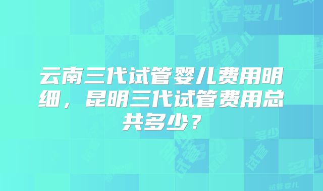 云南三代试管婴儿费用明细,昆明三代试管费用总共多少?