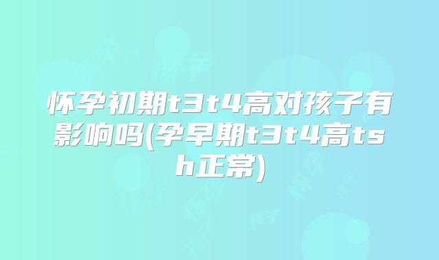 怀孕初期t3t4高对孩子有影响吗(孕早期t3t4高tsh正常)