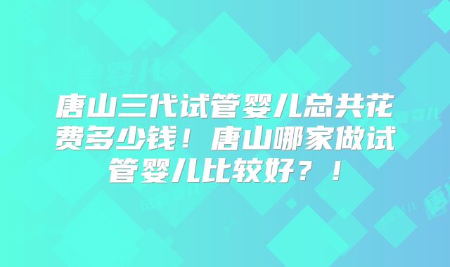 唐山三代试管婴儿总共花费多少钱！唐山哪家做试管婴儿比较好？！
