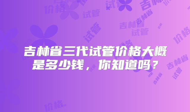 吉林省三代试管价格大概是多少钱,你知道吗?