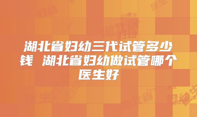 湖北省妇幼三代试管多少钱 湖北省妇幼做试管哪个医生好