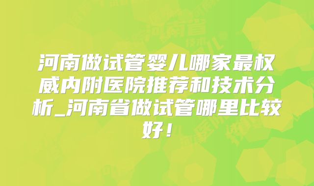 河南做试管婴儿哪家最权威内附医院推荐和技术分析_河南省做试管哪里比较好！