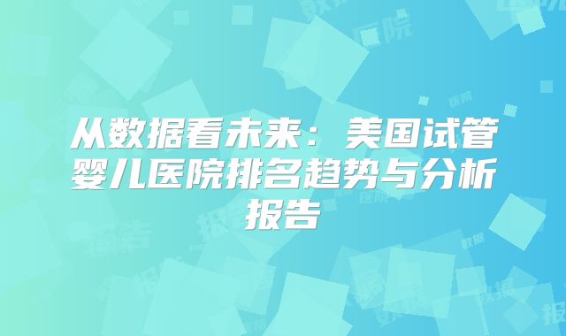 从数据看未来：美国试管婴儿医院排名趋势与分析报告