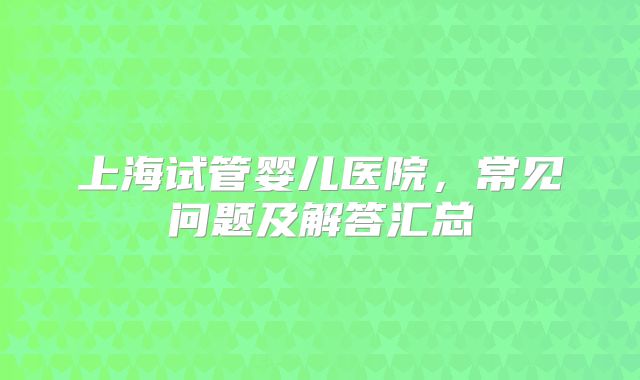 上海试管婴儿医院,常见问题及解答汇总
