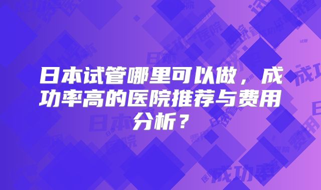 日本试管哪里可以做，成功率高的医院推荐与费用分析？