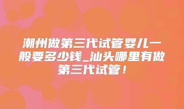 潮州做第三代试管婴儿一般要多少钱_汕头哪里有做第三代试管！
