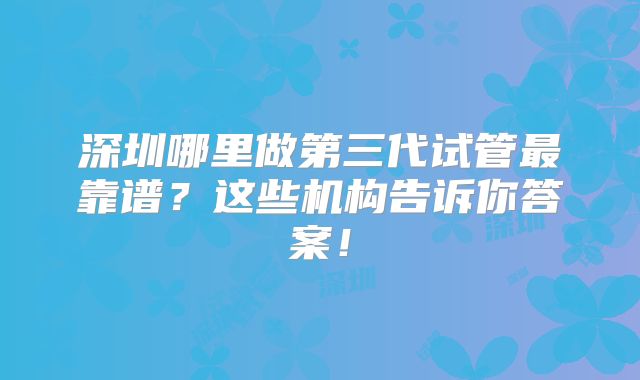 深圳哪里做第三代试管最靠谱？这些机构告诉你答案！