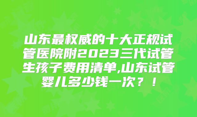 山东最权威的十大正规试管医院附2023三代试管生孩子费用清单,山东试管婴儿多少钱一次？！