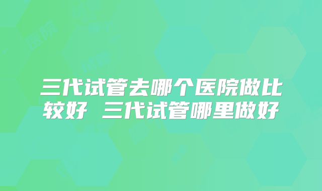 三代试管去哪个医院做比较好 三代试管哪里做好