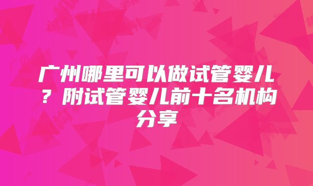 广州哪里可以做试管婴儿?附试管婴儿前十名机构分享