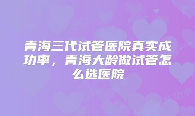 青海三代试管医院真实成功率，青海大龄做试管怎么选医院