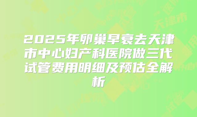 2025年卵巢早衰去天津市中心妇产科医院做三代试管费用明细及预估全解析