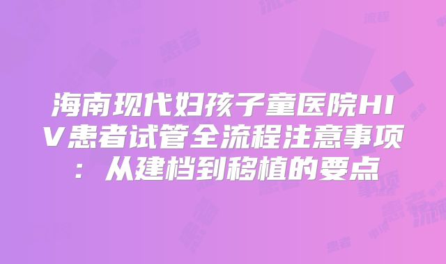 海南现代妇孩子童医院HIV患者试管全流程注意事项:从建档到移植的要点