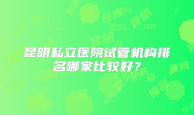 昆明私立医院试管机构排名哪家比较好？