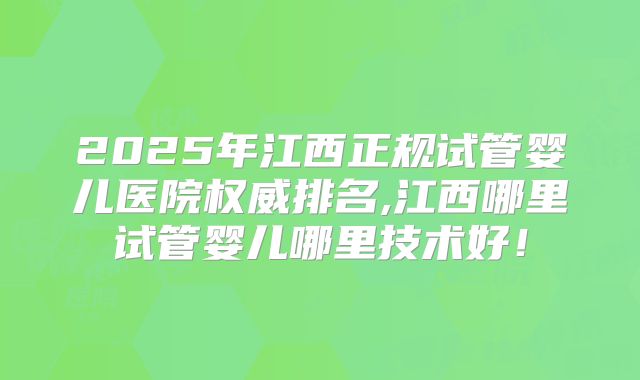 2025年江西正规试管婴儿医院权威排名,江西哪里试管婴儿哪里技术好!