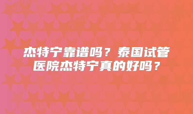 杰特宁靠谱吗？泰国试管医院杰特宁真的好吗？