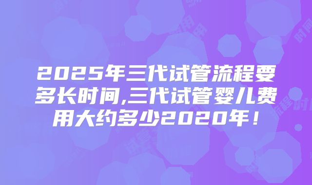 2025年三代试管流程要多长时间,三代试管婴儿费用大约多少2020年！