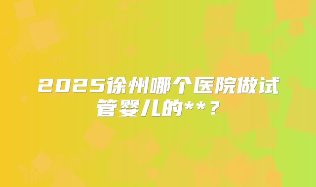 2025徐州哪个医院做试管婴儿的**?