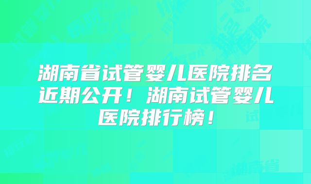 湖南省试管婴儿医院排名近期公开！湖南试管婴儿医院排行榜！