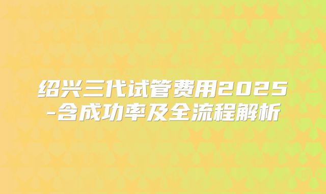 绍兴三代试管费用2025-含成功率及全流程解析