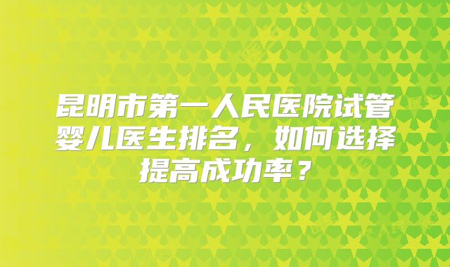 昆明市第一人民医院试管婴儿医生排名,如何选择提高成功率?