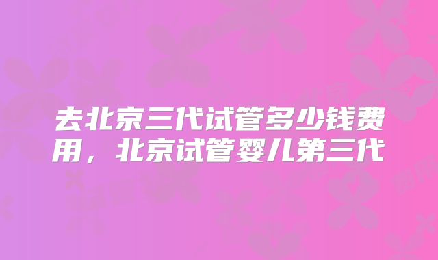 去北京三代试管多少钱费用，北京试管婴儿第三代