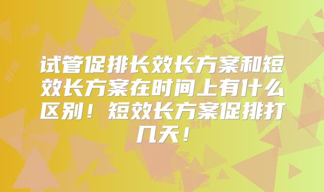 试管促排长效长方案和短效长方案在时间上有什么区别！短效长方案促排打几天！